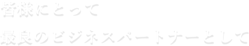 皆様にとって最良のビジネスパートナーとして